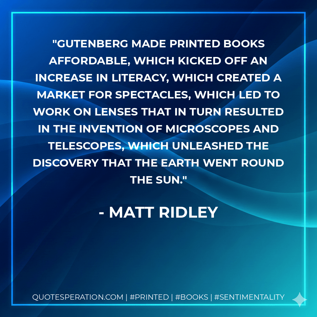Gutenberg made printed books affordable, which kicked off an increase in literacy, which created a market for spectacles, which led to work on lenses that in turn resulted in the invention of microscopes and telescopes, which unleashed the discovery that the earth went round the sun. - Matt Ridley