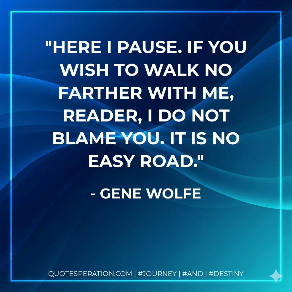 Here I pause. If you wish to walk no farther with me, reader, I do not blame you. It is no easy road. - Gene Wolfe