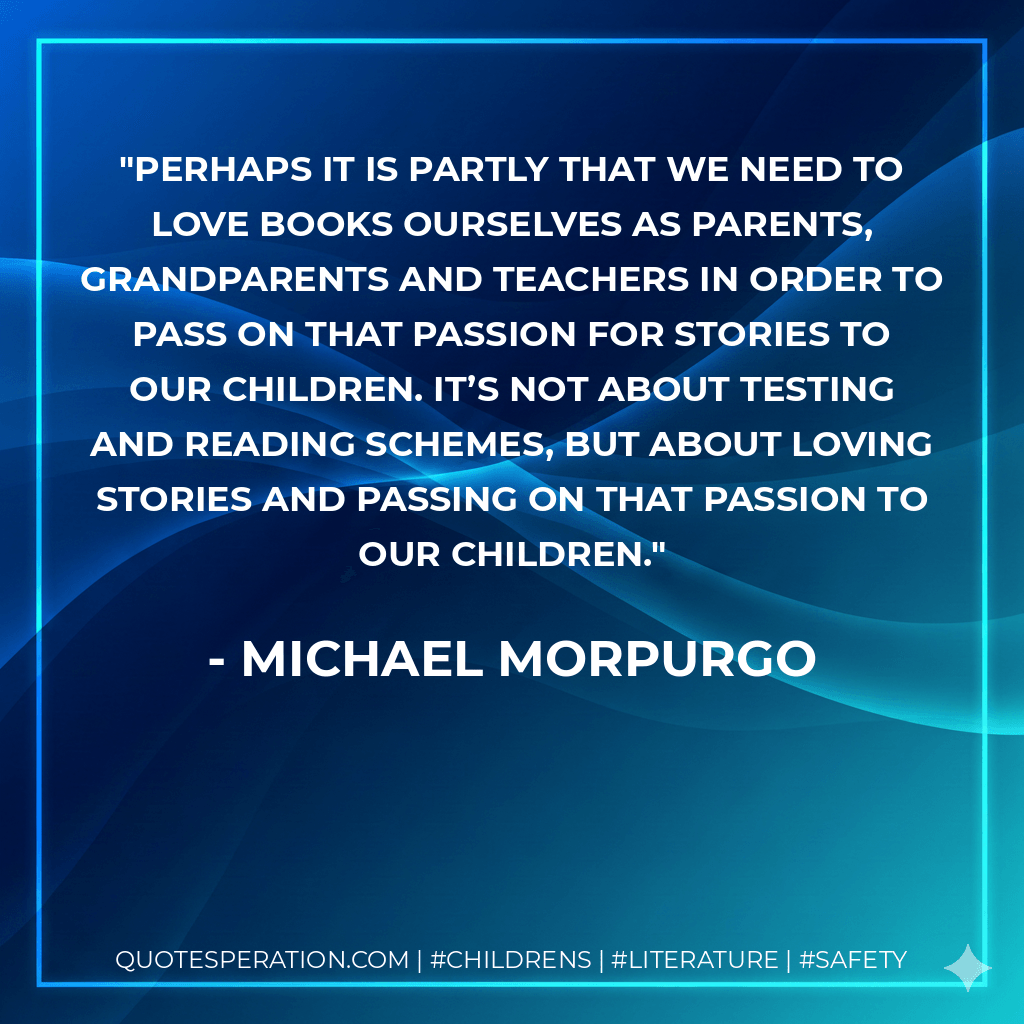 Perhaps it is partly that we need to love books ourselves as parents, grandparents and teachers in order to pass on that passion for stories to our children. It’s not about testing and reading schemes, but about loving stories and passing on that passion to our children. - Michael Morpurgo