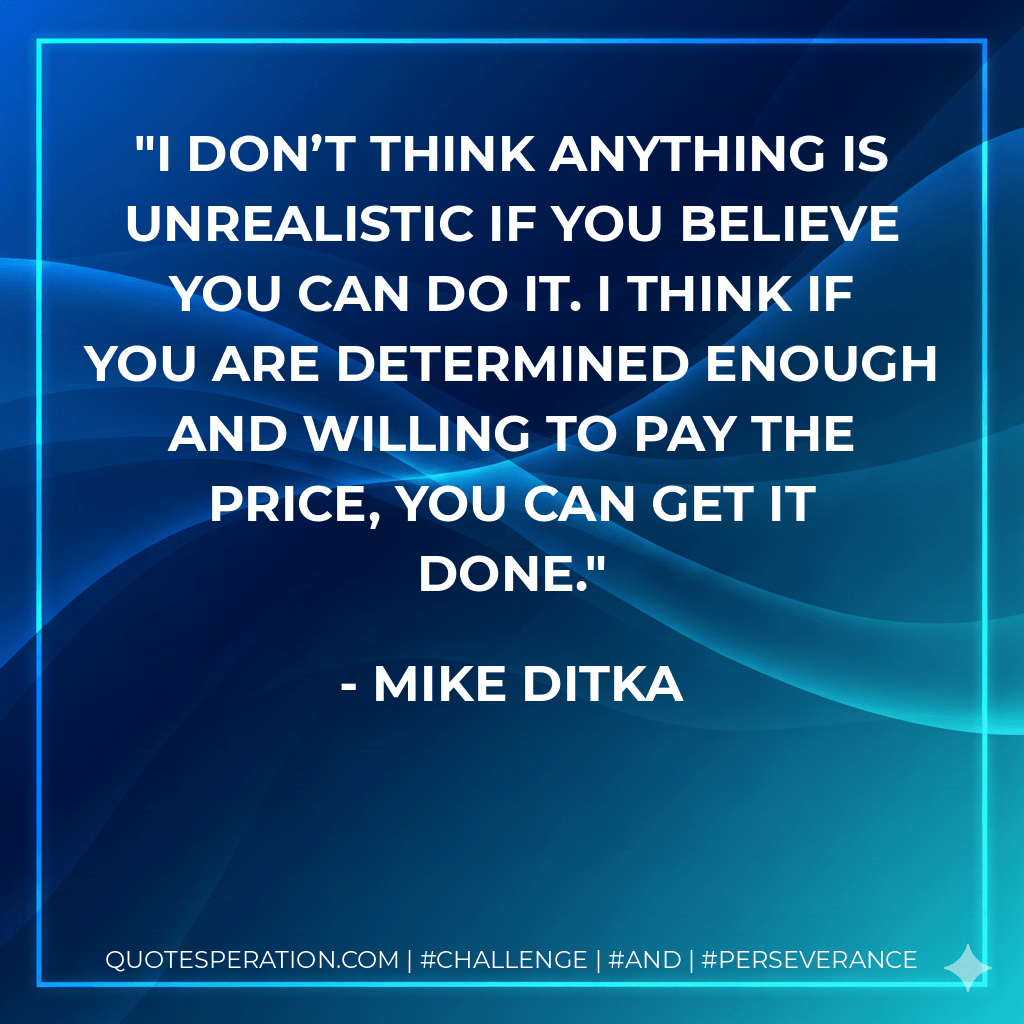 I don’t think anything is unrealistic if you believe you can do it. I think if you are determined enough and willing to pay the price, you can get it done. - Mike Ditka