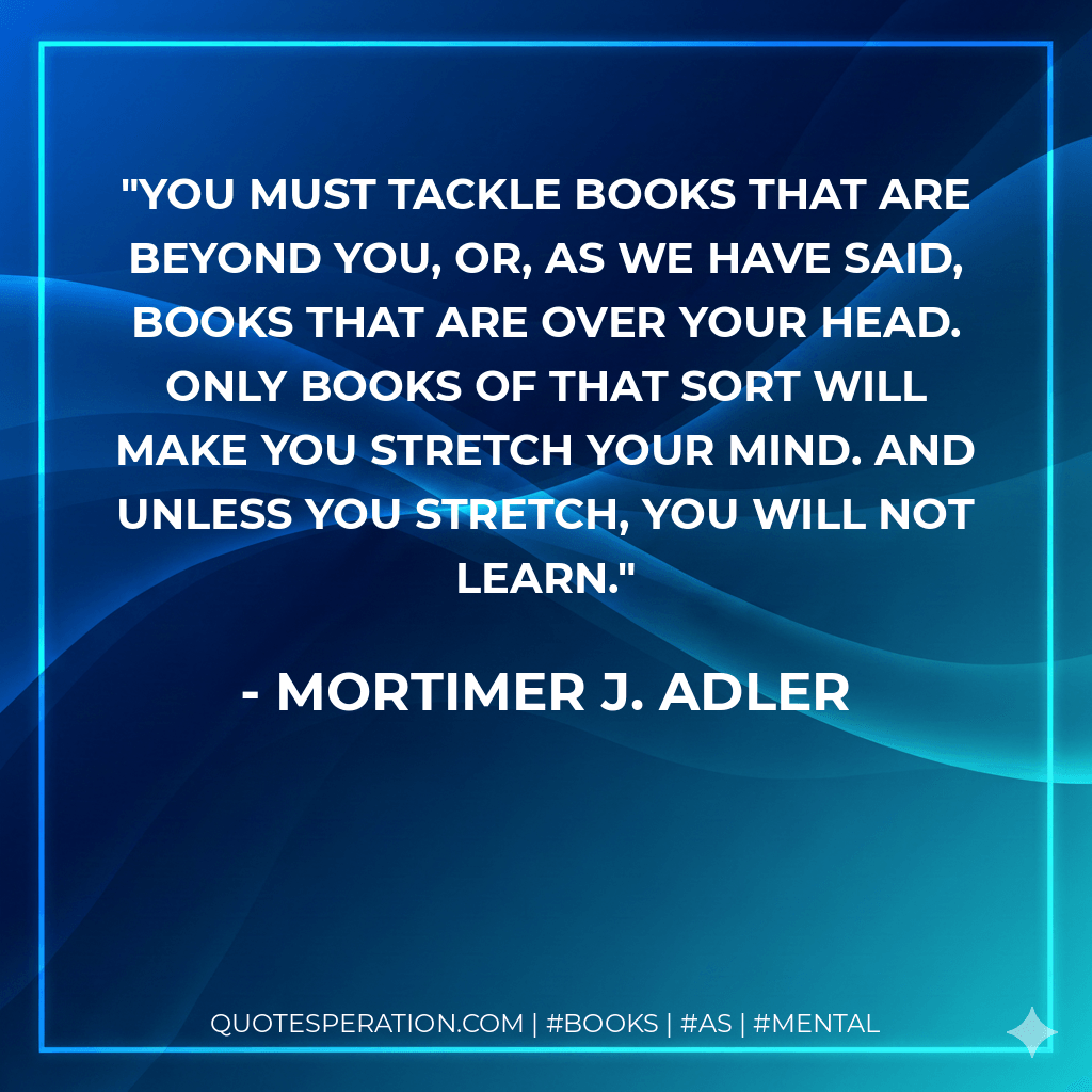 You must tackle books that are beyond you, or, as we have said, books that are over your head. Only books of that sort will make you stretch your mind. And unless you stretch, you will not learn. - Mortimer J. Adler