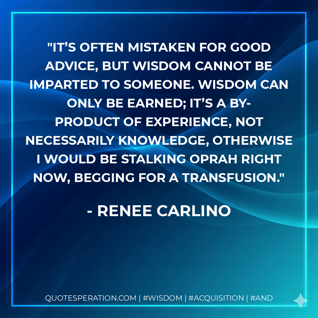 It’s often mistaken for good advice, but wisdom cannot be imparted to someone. Wisdom can only be earned; it’s a by-product of experience, not necessarily knowledge, otherwise I would be stalking Oprah right now, begging for a transfusion. - Renee Carlino