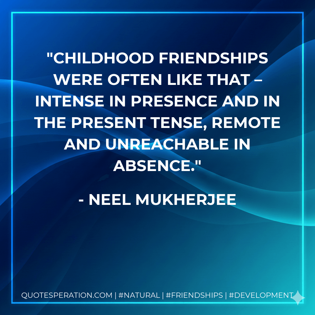 Childhood friendships were often like that – intense in presence and in the present tense, remote and unreachable in absence. - Neel Mukherjee
