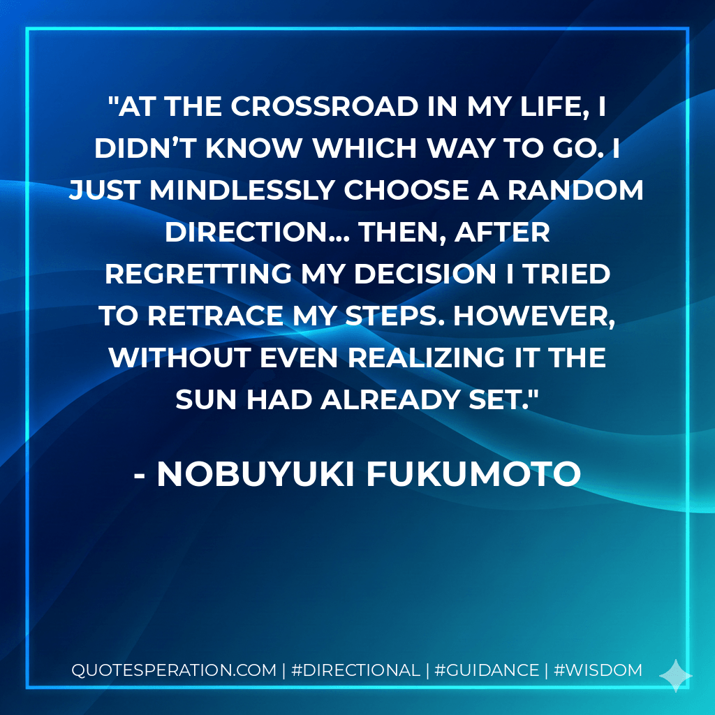 At the crossroad in my life, I didn’t know which way to go. I just mindlessly choose a random direction... then, after regretting my decision I tried to retrace my steps. However, without even realizing it the sun had already set. - Nobuyuki Fukumoto