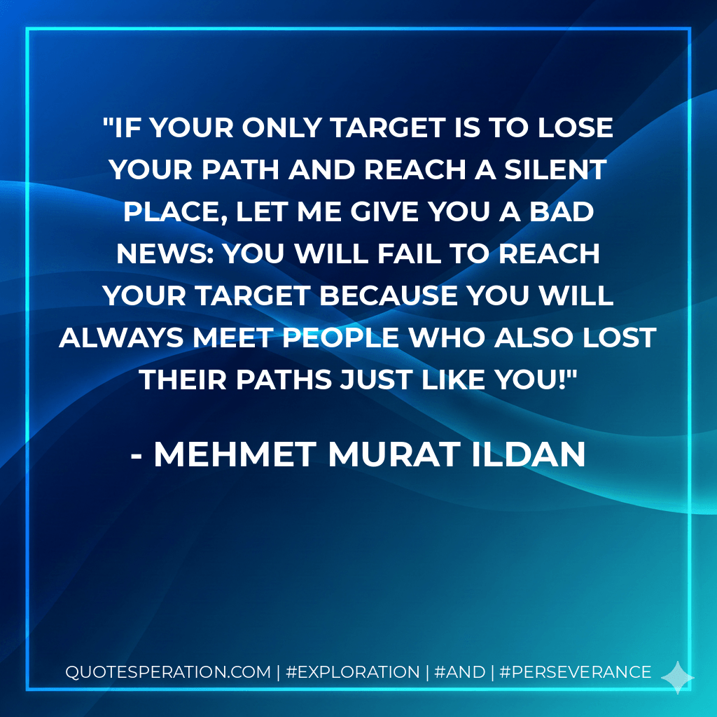 If your only target is to lose your path and reach a silent place, let me give you a bad news: You will fail to reach your target because you will always meet people who also lost their paths just like you! - Mehmet Murat ildan