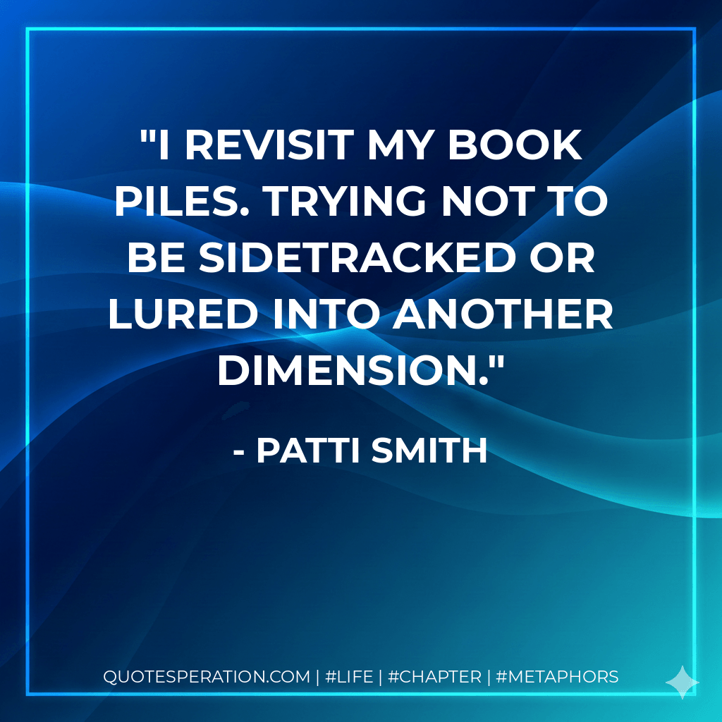I revisit my book piles. Trying not to be sidetracked or lured into another dimension. - Patti Smith