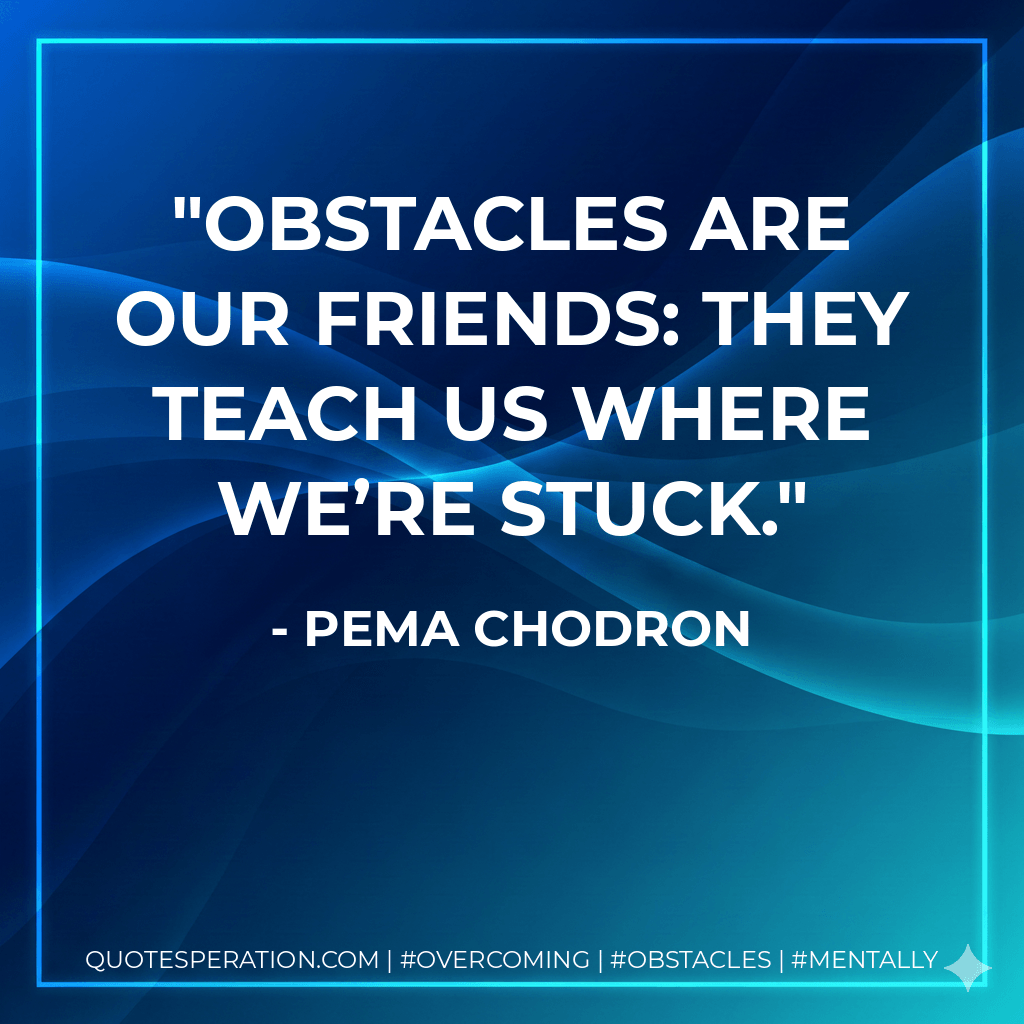 Obstacles are our friends: they teach us where we’re stuck. - Pema Chodron