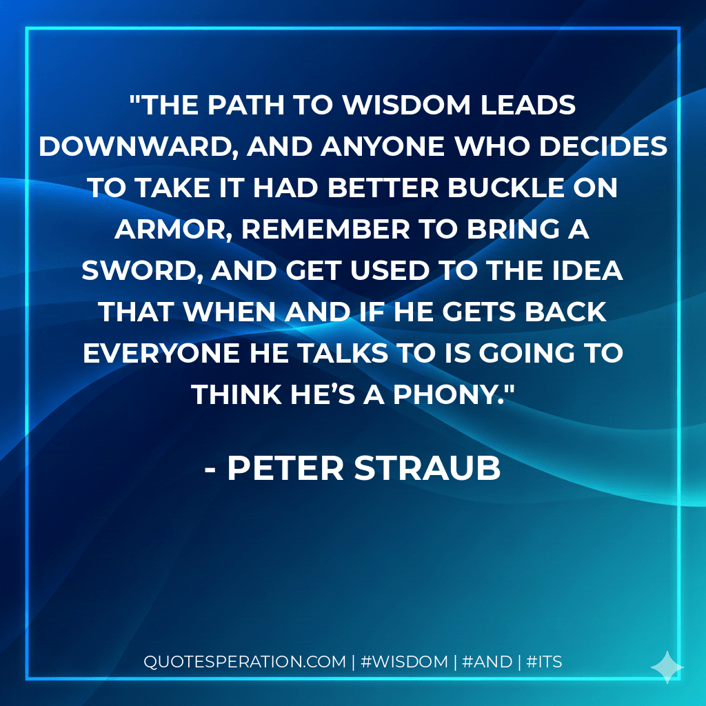 The path to wisdom leads downward, and anyone who decides to take it had better buckle on armor, remember to bring a sword, and get used to the idea that when and if he gets back everyone he talks to is going to think he’s a phony. - Peter Straub
