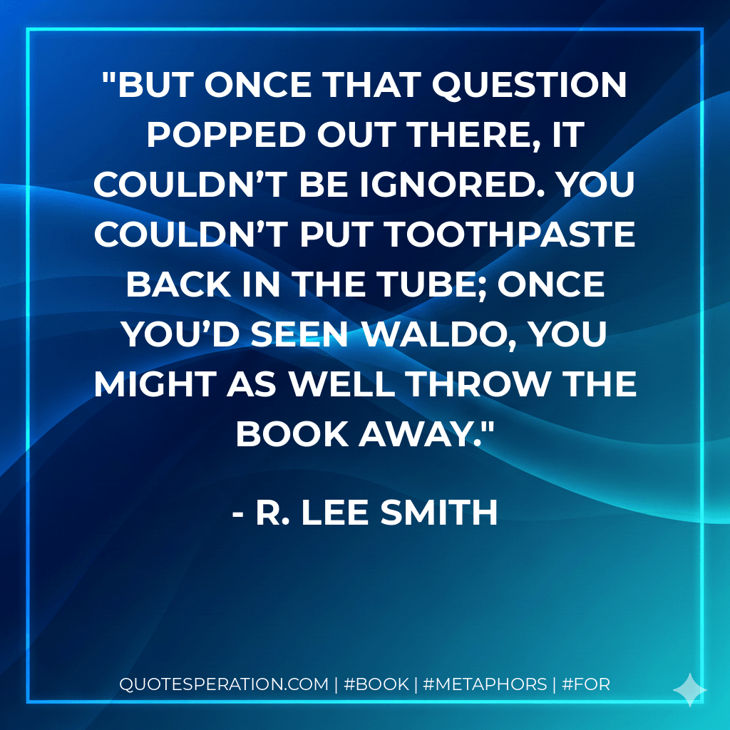 But once that question popped out there, it couldn’t be ignored. You couldn’t put toothpaste back in the tube; once you’d seen Waldo, you might as well throw the book away. - R. Lee Smith
