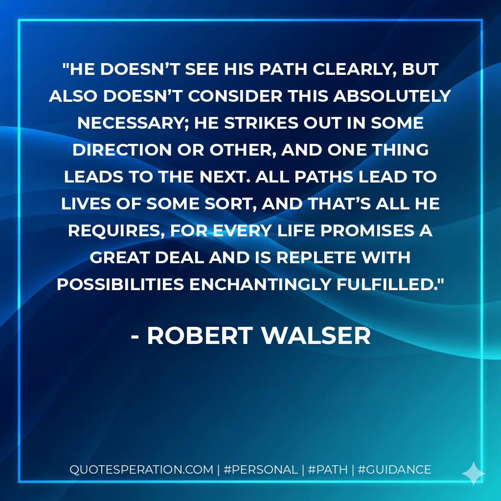 He doesn’t see his path clearly, but also doesn’t consider this absolutely necessary; he strikes out in some direction or other, and one thing leads to the next. All paths lead to lives of some sort, and that’s all he requires, for every life promises a great deal and is replete with possibilities enchantingly fulfilled. - Robert Walser