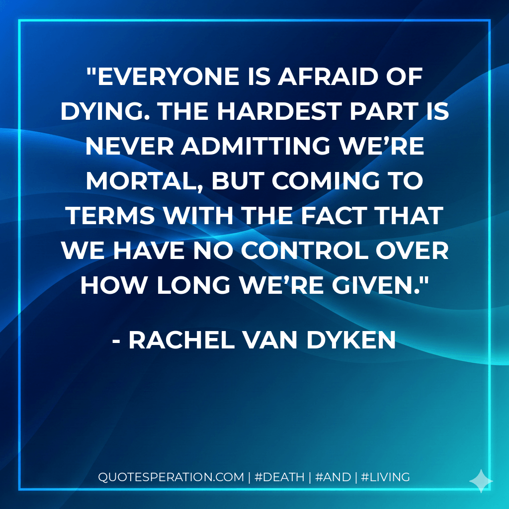 Everyone is afraid of dying. The hardest part is never admitting we’re mortal, but coming to terms with the fact that we have no control over how long we’re given. - Rachel Van Dyken