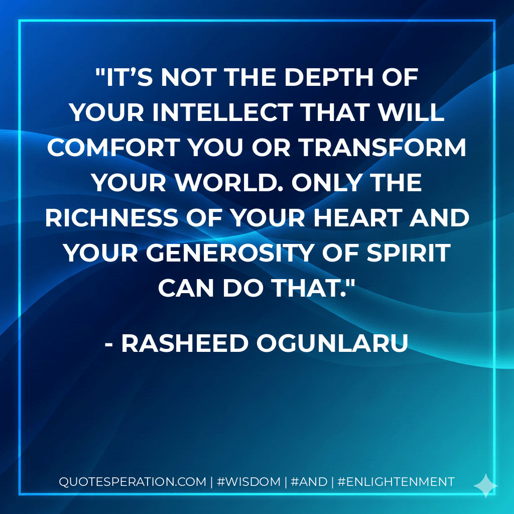 It’s not the depth of your intellect that will comfort you or transform your world. Only the richness of your heart and your generosity of spirit can do that. - Rasheed Ogunlaru