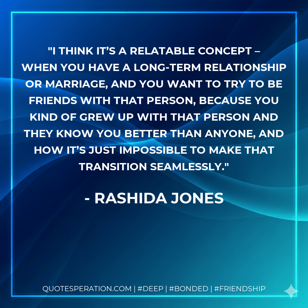 I think it’s a relatable concept – when you have a long-term relationship or marriage, and you want to try to be friends with that person, because you kind of grew up with that person and they know you better than anyone, and how it’s just impossible to make that transition seamlessly. - Rashida Jones