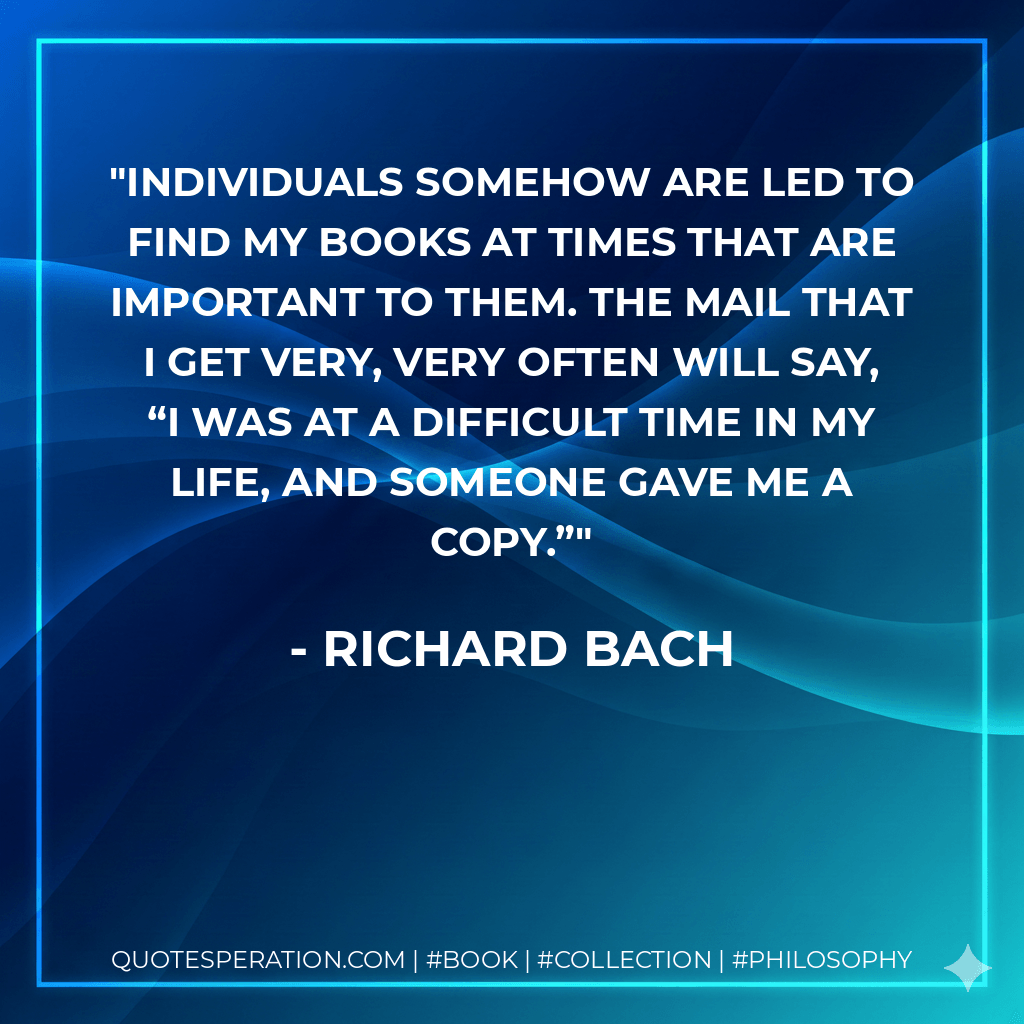 Individuals somehow are led to find my books at times that are important to them. The mail that I get very, very often will say, “I was at a difficult time in my life, and someone gave me a copy.” - Richard Bach