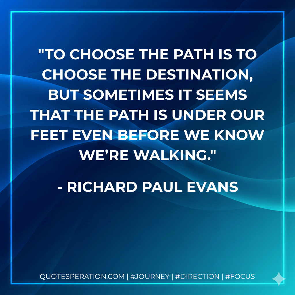 To choose the path is to choose the destination, but sometimes it seems that the path is under our feet even before we know we’re walking. - Richard Paul Evans