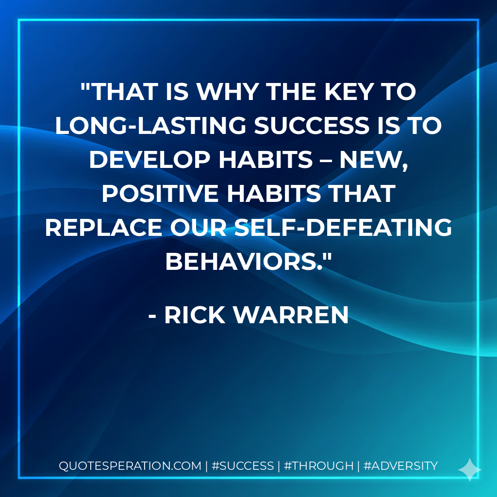 That is why the key to long-lasting success is to develop habits – new, positive habits that replace our self-defeating behaviors. - Rick Warren