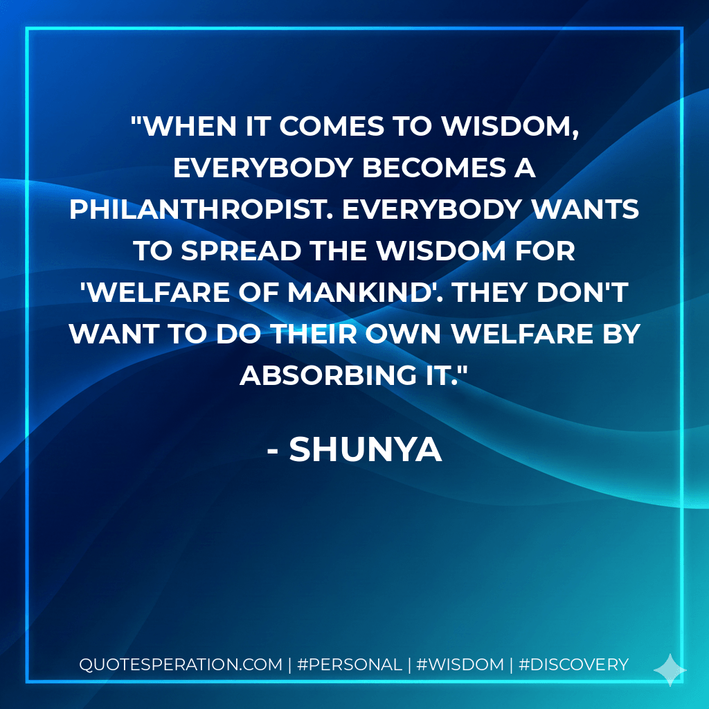 When it comes to wisdom, everybody becomes a philanthropist. Everybody wants to spread the wisdom for 'welfare of mankind'. They don't want to do their own welfare by absorbing it. - Shunya