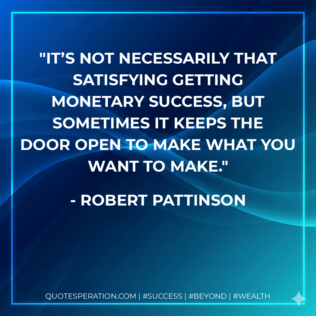 It’s not necessarily that satisfying getting monetary success, but sometimes it keeps the door open to make what you want to make. - Robert Pattinson