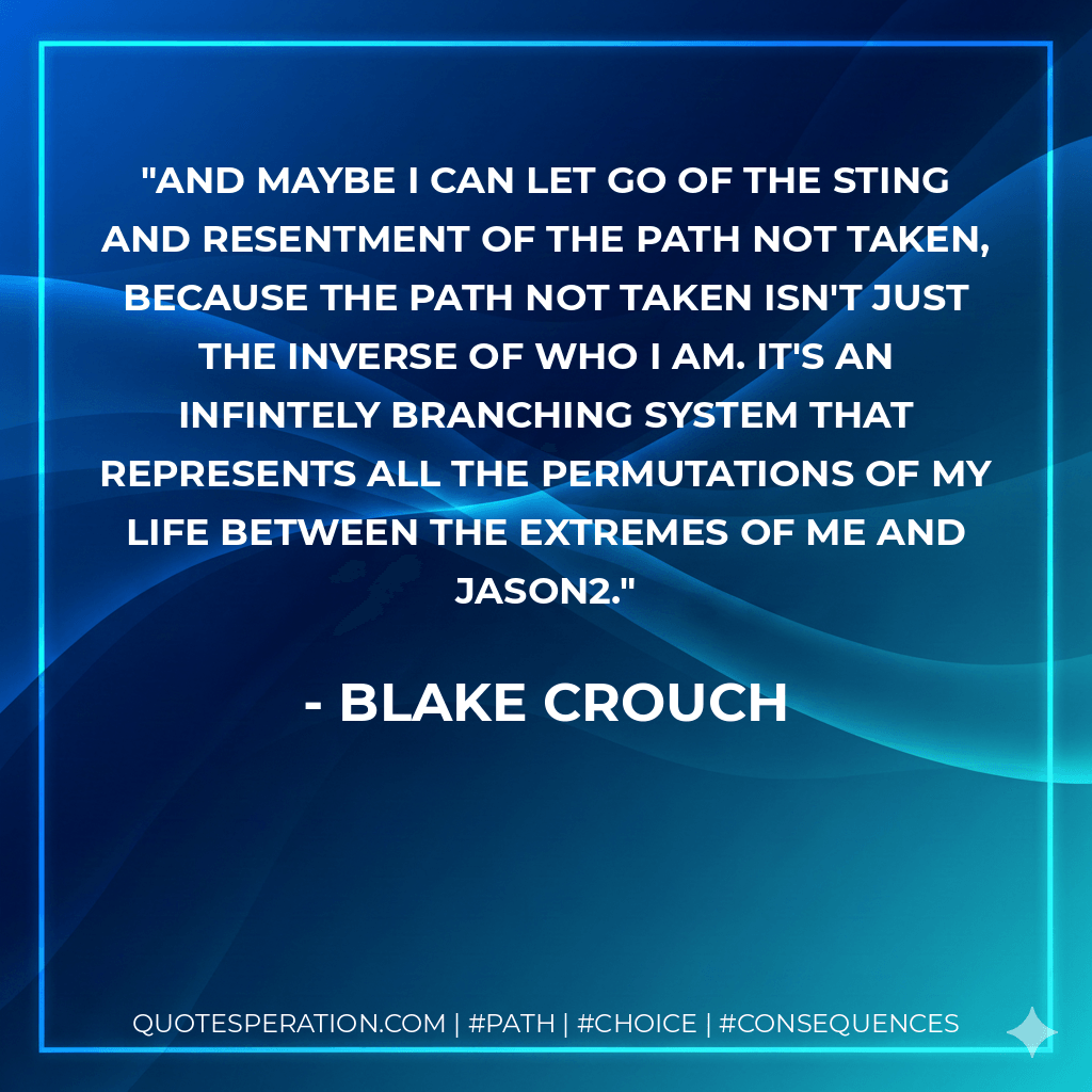 And maybe I can let go of the sting and resentment of the path not taken, because the path not taken isn't just the inverse of who I am. It's an infintely branching system that represents all the permutations of my life between the extremes of me and Jason2. - Blake Crouch