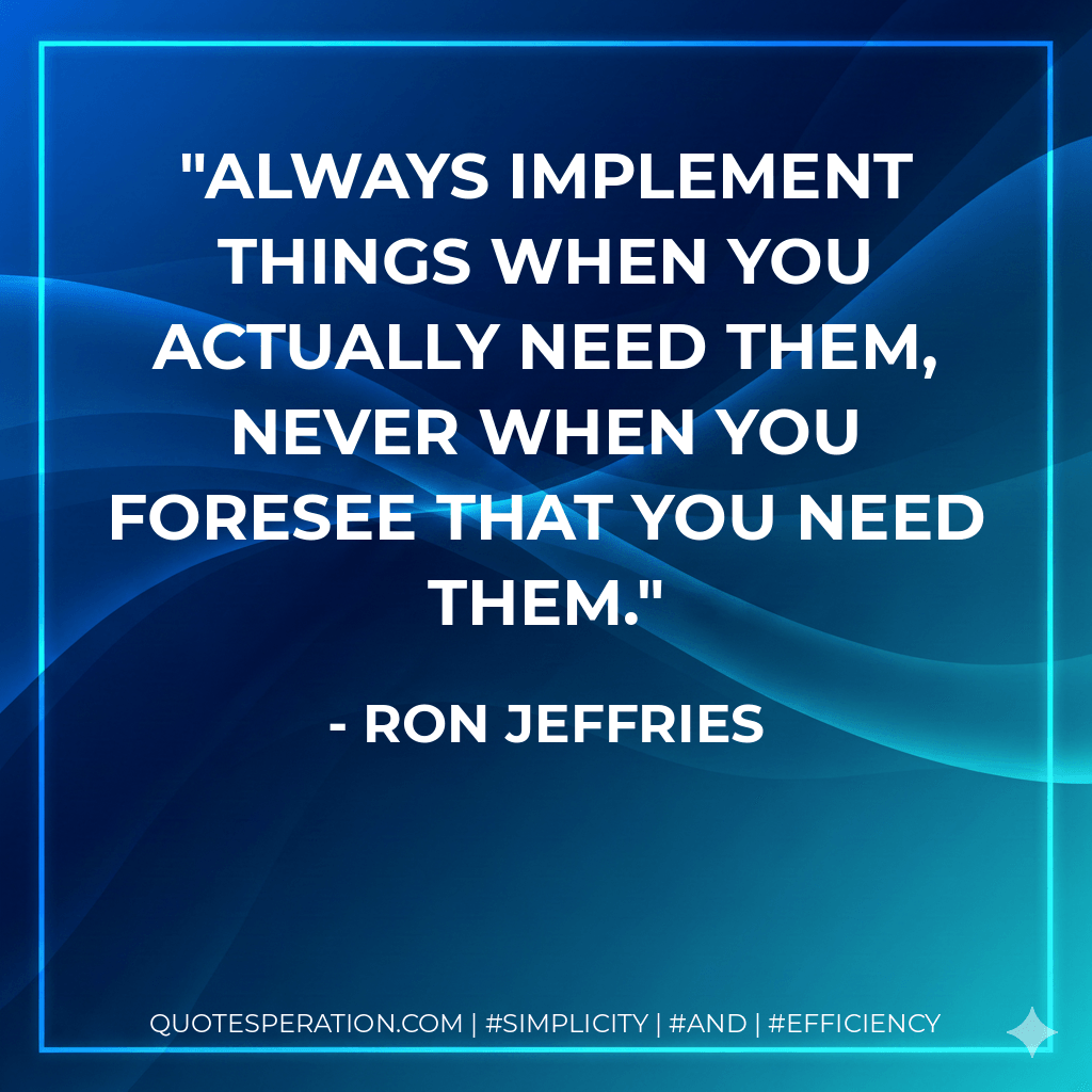 Always implement things when you actually need them, never when you foresee that you need them. - Ron Jeffries