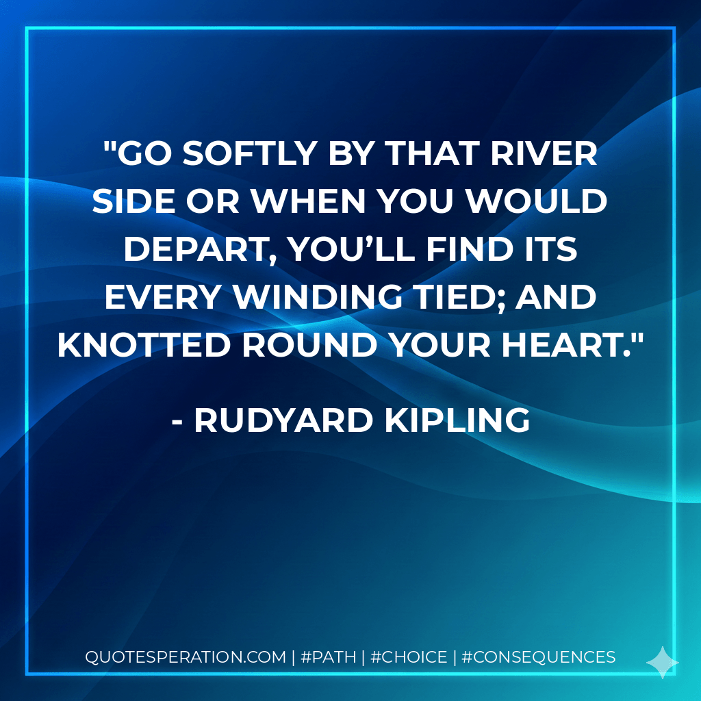 Go softly by that river side Or when you would depart, You’ll find its every winding tied; And knotted round your heart. - Rudyard Kipling