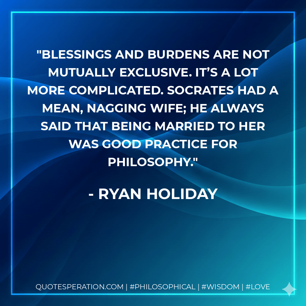 Blessings and burdens are not mutually exclusive. It’s a lot more complicated. Socrates had a mean, nagging wife; he always said that being married to her was good practice for philosophy. - Ryan Holiday