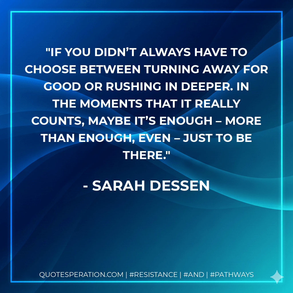 If you didn’t always have to choose between turning away for good or rushing in deeper. In the moments that it really counts, maybe it’s enough – more than enough, even – just to be there. - Sarah Dessen