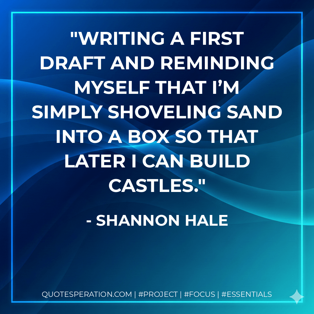Writing a first draft and reminding myself that I’m simply shoveling sand into a box so that later I can build castles. - Shannon Hale
