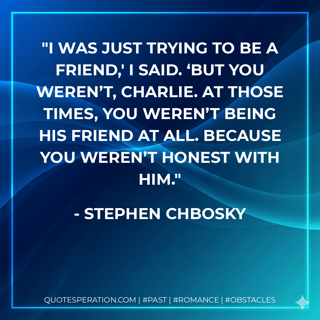 I was just trying to be a friend,′ I said. ‘But you weren’t, Charlie. At those times, you weren’t being his friend at all. Because you weren’t honest with him. - Stephen Chbosky