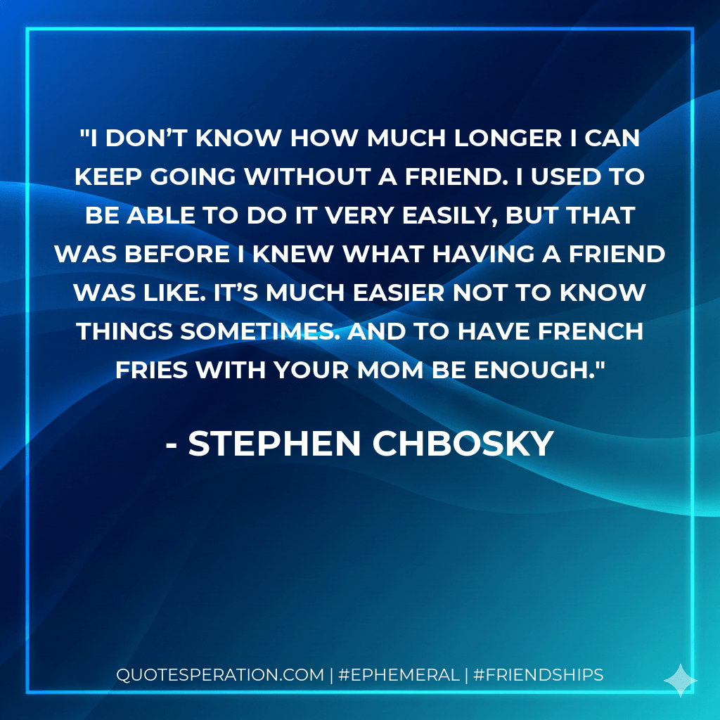 I don’t know how much longer I can keep going without a friend. I used to be able to do it very easily, but that was before I knew what having a friend was like. It’s much easier not to know things sometimes. And to have french fries with your mom be enough. - Stephen Chbosky