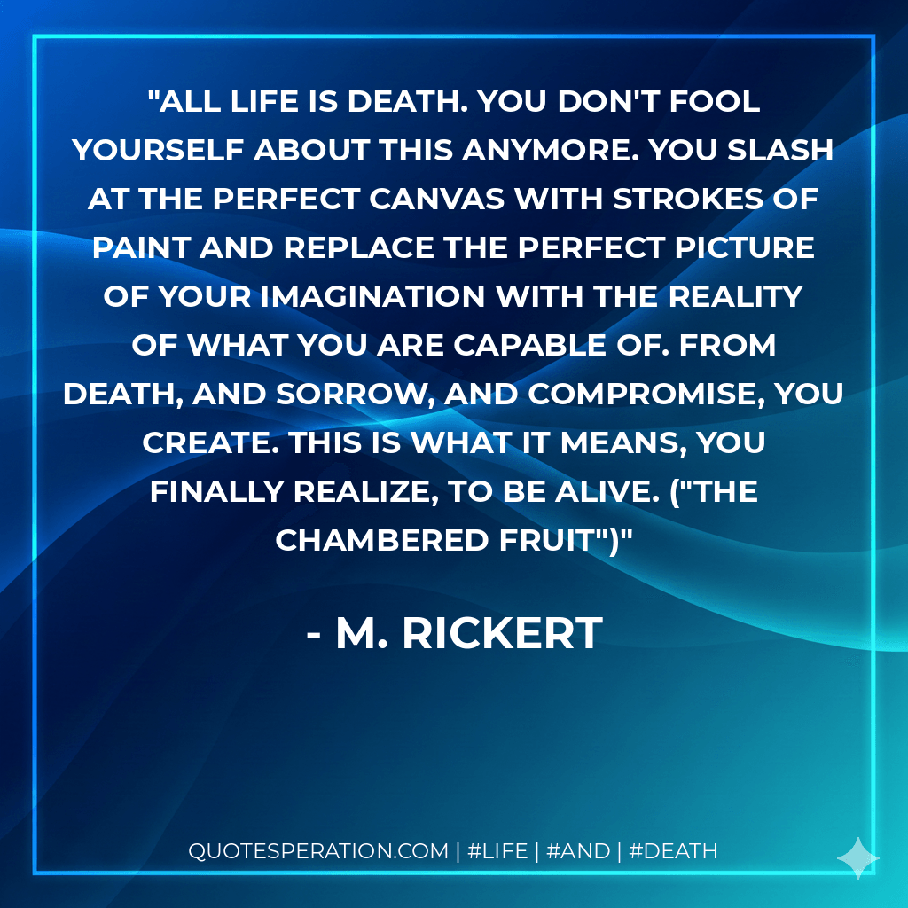 All life is death. You don't fool yourself about this anymore. You slash at the perfect canvas with strokes of paint and replace the perfect picture of your imagination with the reality of what you are capable of. From death, and sorrow, and compromise, you create. This is what it means, you finally realize, to be alive. ("The Chambered Fruit") - M. Rickert