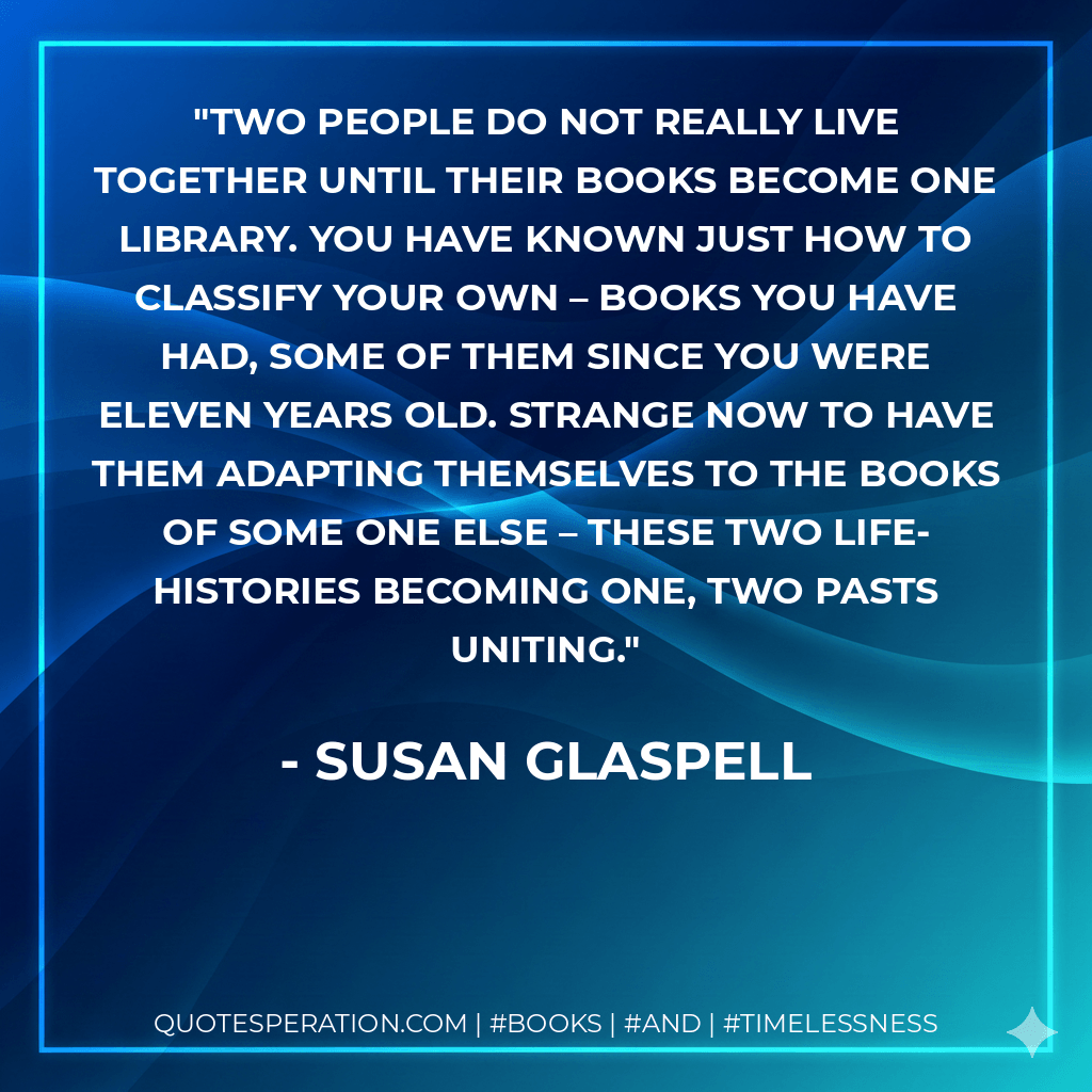 Two people do not really live together until their books become one library. You have known just how to classify your own – books you have had, some of them since you were eleven years old. Strange now to have them adapting themselves to the books of some one else – these two life-histories becoming one, two pasts uniting. - Susan Glaspell