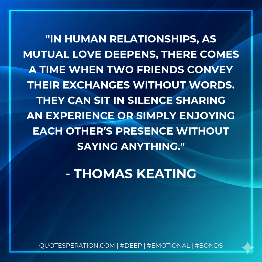 In human relationships, as mutual love deepens, there comes a time when two friends convey their exchanges without words. They can sit in silence sharing an experience or simply enjoying each other’s presence without saying anything. - Thomas Keating