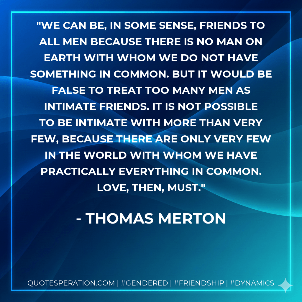 We can be, in some sense, friends to all men because there is no man on earth with whom we do not have something in common. But it would be false to treat too many men as intimate friends. It is not possible to be intimate with more than very few, because there are only very few in the world with whom we have practically everything in common. Love, then, must. - Thomas Merton