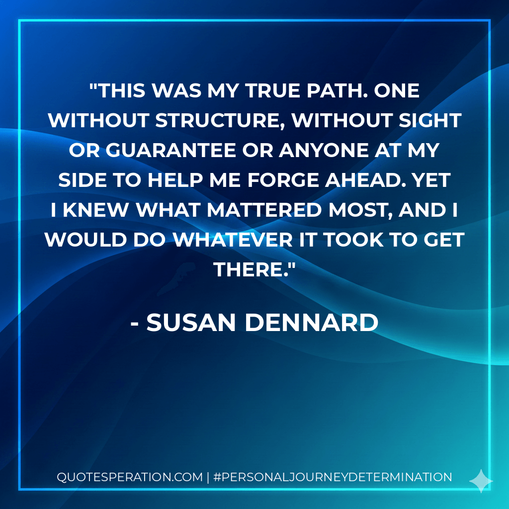 This was my true path. One without structure, without Sight or guarantee or anyone at my side to help me forge ahead. Yet I knew what mattered most, and I would do whatever it took to get there. - Susan Dennard