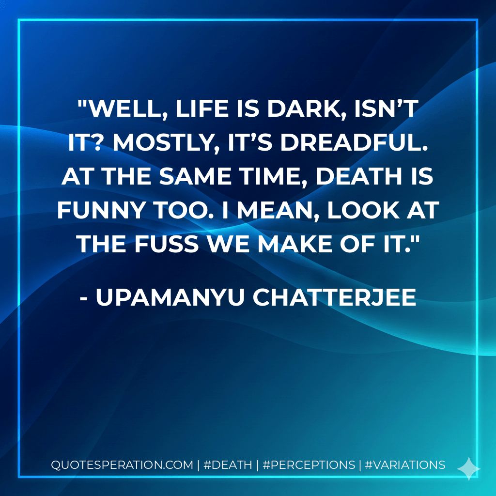 Well, life is dark, isn’t it? Mostly, it’s dreadful. At the same time, death is funny too. I mean, look at the fuss we make of it. - Upamanyu Chatterjee