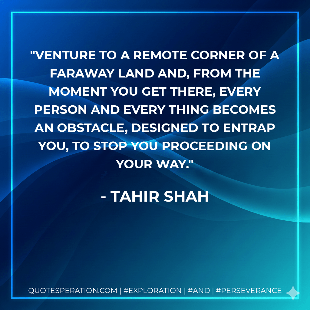 Venture to a remote corner of a faraway land and, from the moment you get there, every person and every thing becomes an obstacle, designed to entrap you, to stop you proceeding on your way. - Tahir Shah