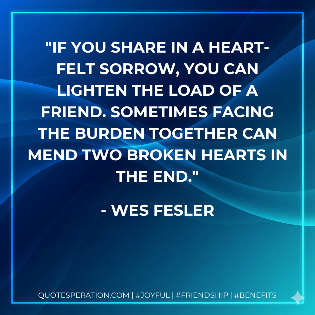If you share in a heart-felt sorrow, you can lighten the load of a friend. Sometimes facing the burden together can mend two broken hearts in the end. - Wes Fesler