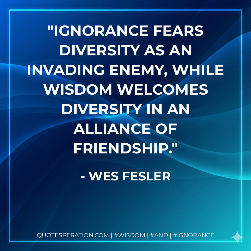Ignorance fears diversity as an invading enemy, while wisdom welcomes diversity in an alliance of friendship. - Wes Fesler