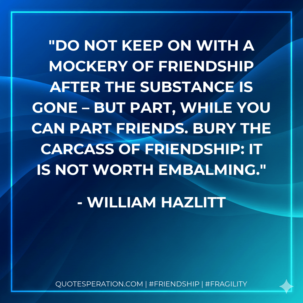 Do not keep on with a mockery of friendship after the substance is gone – but part, while you can part friends. Bury the carcass of friendship: it is not worth embalming. - William Hazlitt