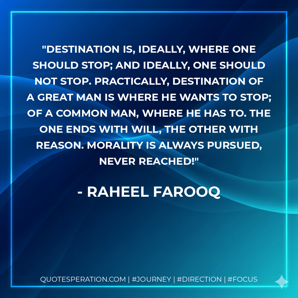 Destination is, ideally, where one should stop; and ideally, one should not stop. Practically, destination of a great man is where he wants to stop; of a common man, where he has to. The one ends with Will, the other with Reason. Morality is always pursued, never reached! - Raheel Farooq