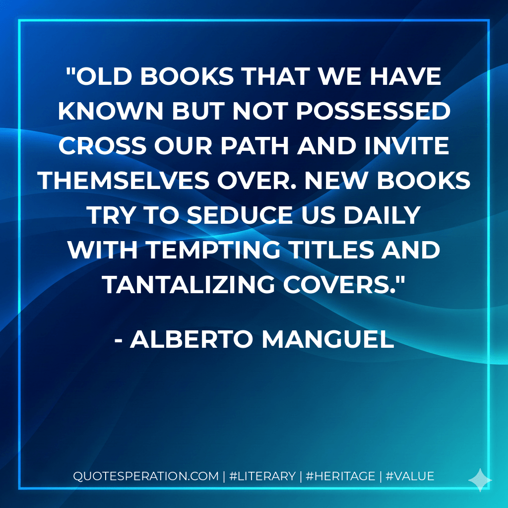 Old books that we have known but not possessed cross our path and invite themselves over. New books try to seduce us daily with tempting titles and tantalizing covers. - Alberto Manguel