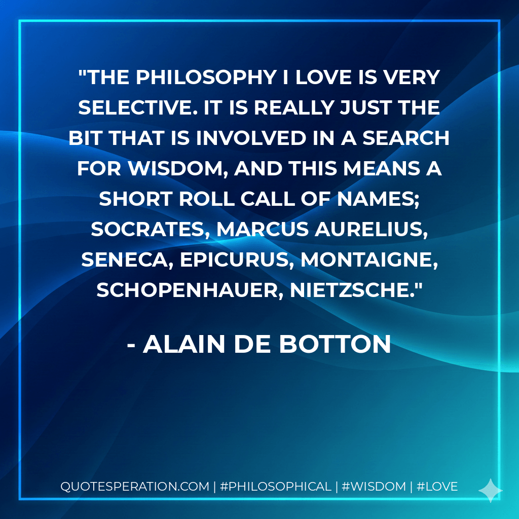 The philosophy I love is very selective. It is really just the bit that is involved in a search for wisdom, and this means a short roll call of names; Socrates, Marcus Aurelius, Seneca, Epicurus, Montaigne, Schopenhauer, Nietzsche. - Alain de Botton