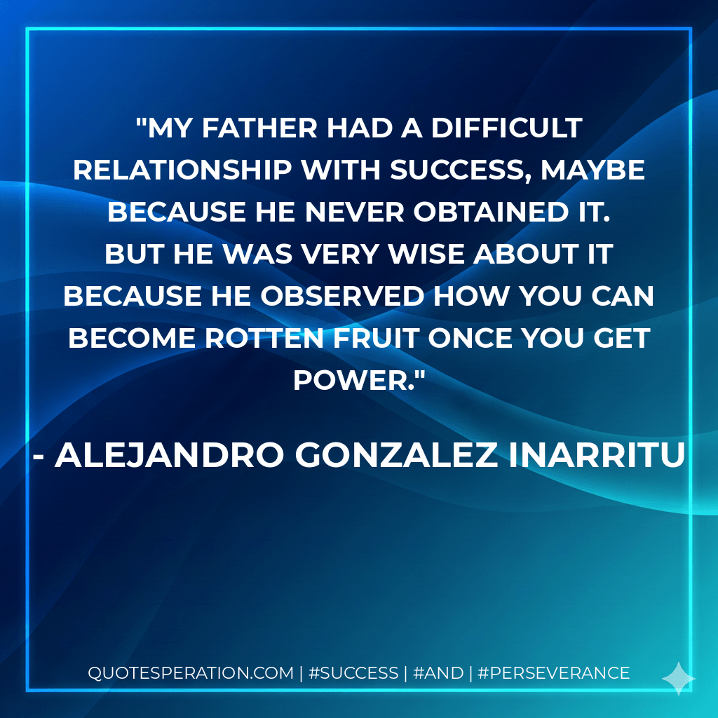My father had a difficult relationship with success, maybe because he never obtained it. But he was very wise about it because he observed how you can become rotten fruit once you get power. - Alejandro Gonzalez Inarritu