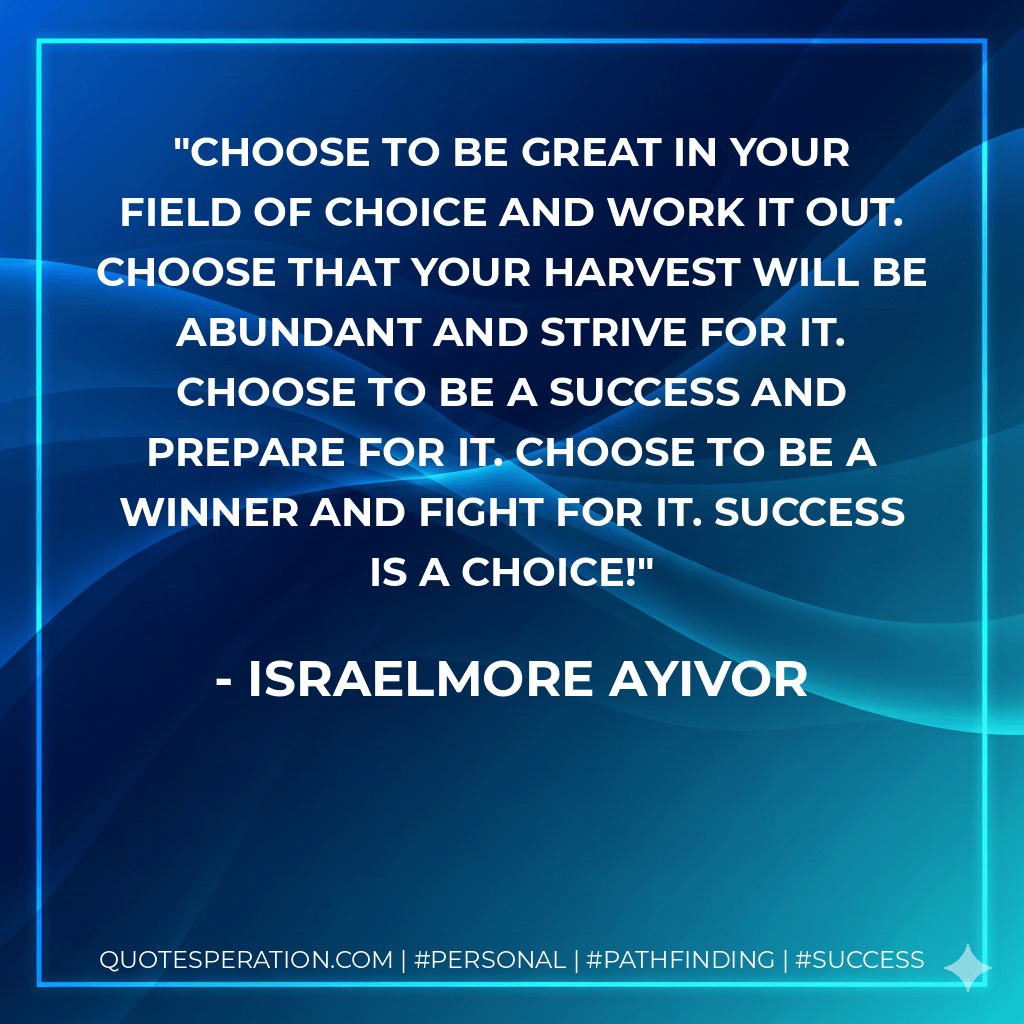 Choose to be great in your field of choice and work it out. Choose that your harvest will be abundant and strive for it. Choose to be a success and prepare for it. Choose to be a winner and fight for it. Success is a choice! - Israelmore Ayivor