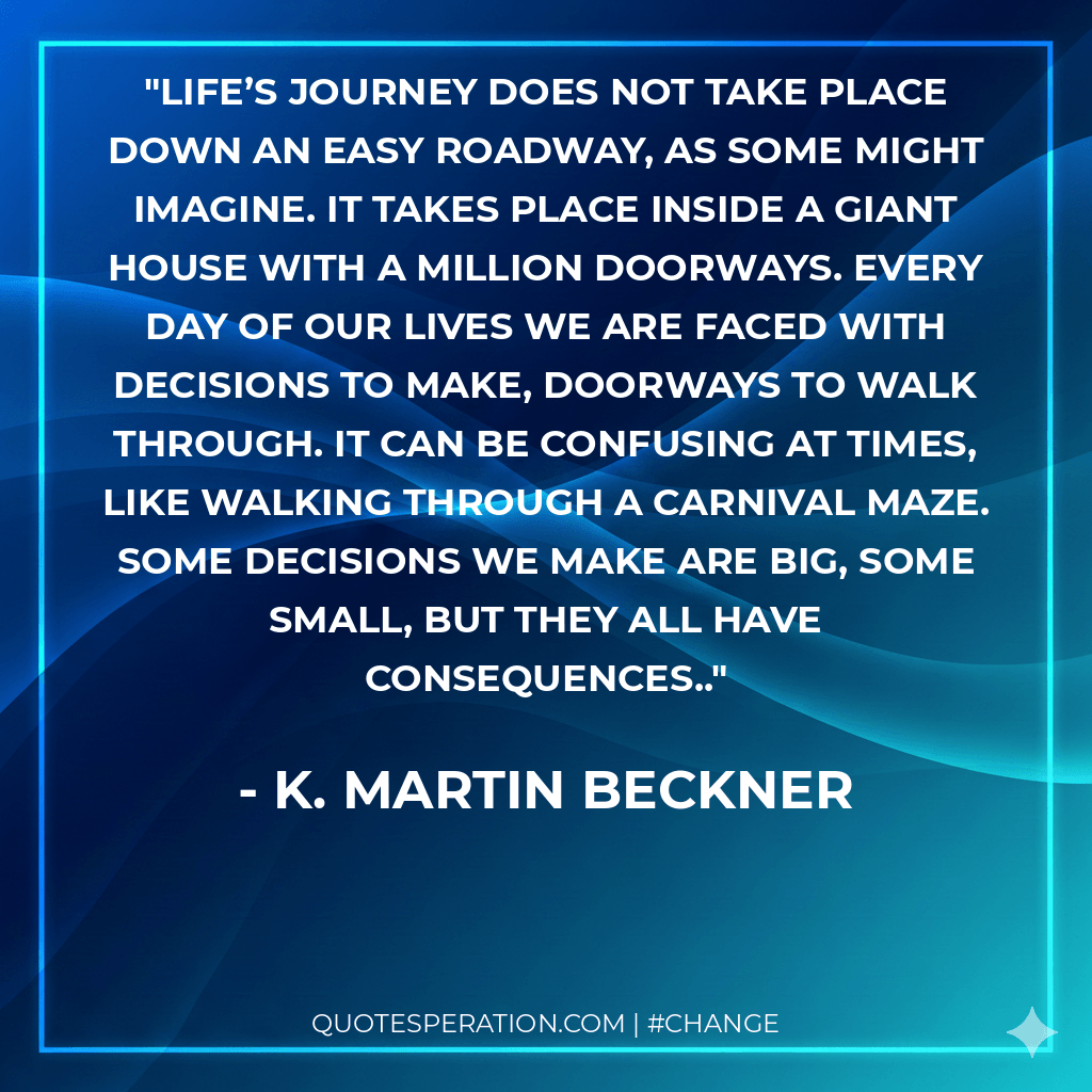 Life’s journey does not take place down an easy roadway, as some might imagine. It takes place inside a giant house with a million doorways. Every day of our lives we are faced with decisions to make, doorways to walk through. It can be confusing at times, like walking through a carnival maze. Some decisions we make are big, some small, but they all have consequences.. - K. Martin Beckner