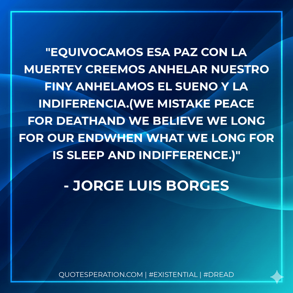 Equivocamos esa paz con la muertey creemos anhelar nuestro finy anhelamos el sueno y la indiferencia.(We mistake peace for deathand we believe we long for our endwhen what we long for is sleep and indifference.) - Jorge Luis Borges