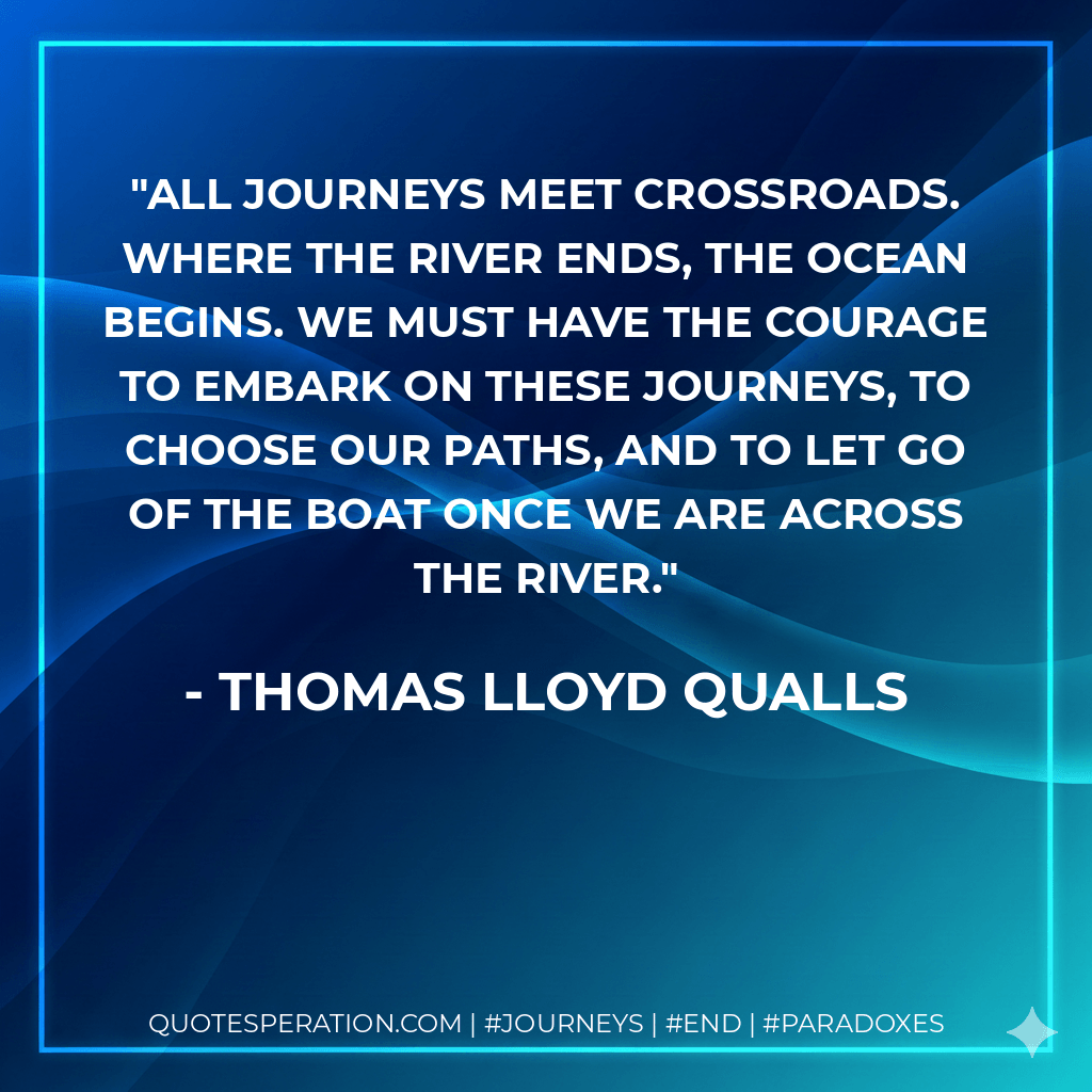 All journeys meet crossroads. Where the river ends, the ocean begins. We must have the courage to embark on these journeys, to choose our paths, and to let go of the boat once we are across the river. - Thomas Lloyd Qualls
