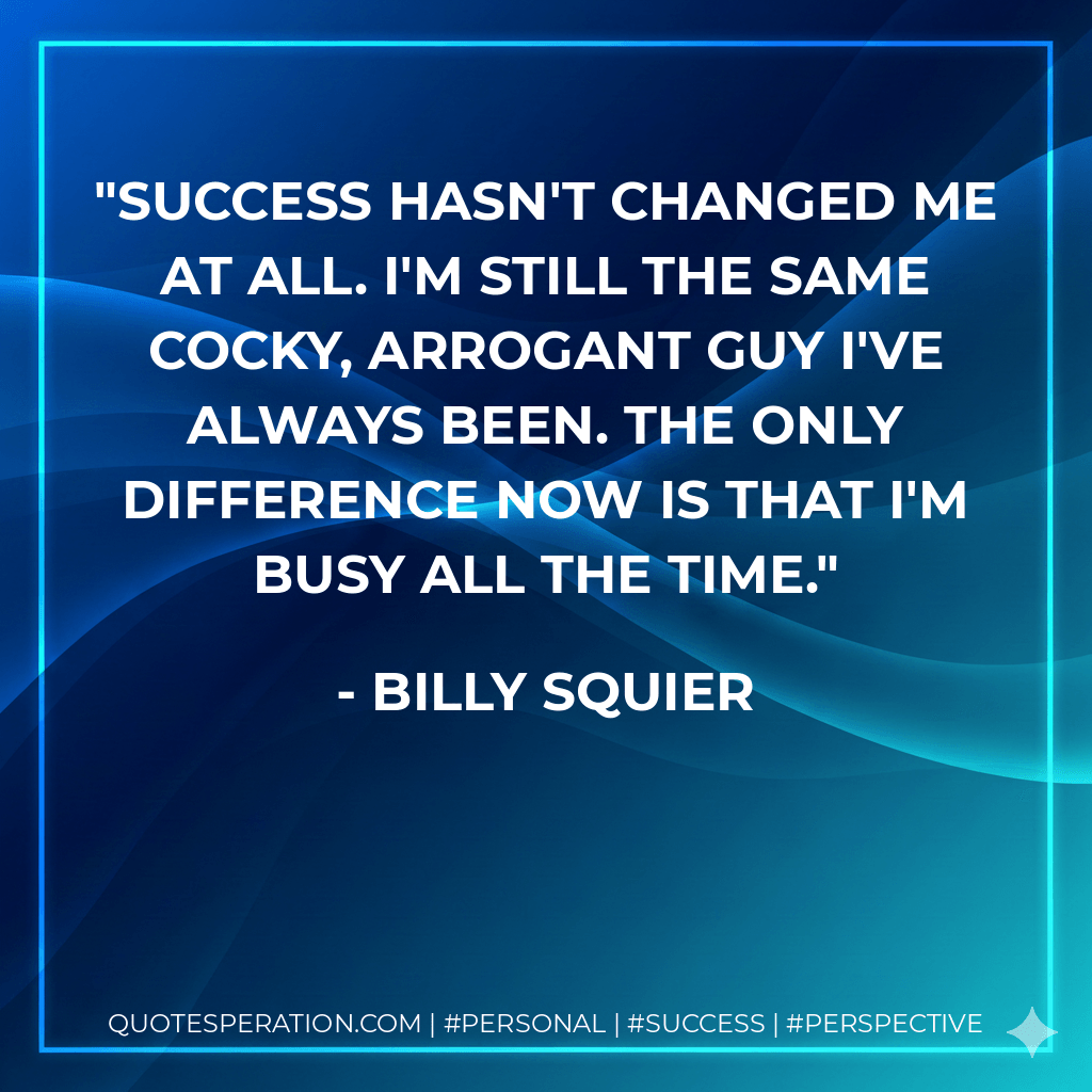 Success hasn't changed me at all. I'm still the same cocky, arrogant guy I've always been. The only difference now is that I'm busy all the time. - Billy Squier