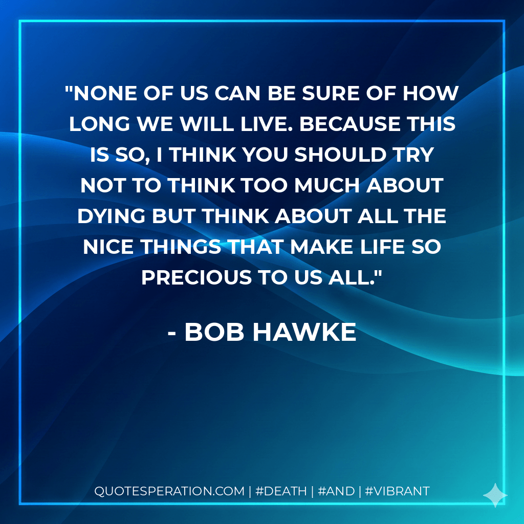 None of us can be sure of how long we will live. Because this is so, I think you should try not to think too much about dying but think about all the nice things that make life so precious to us all. - Bob Hawke